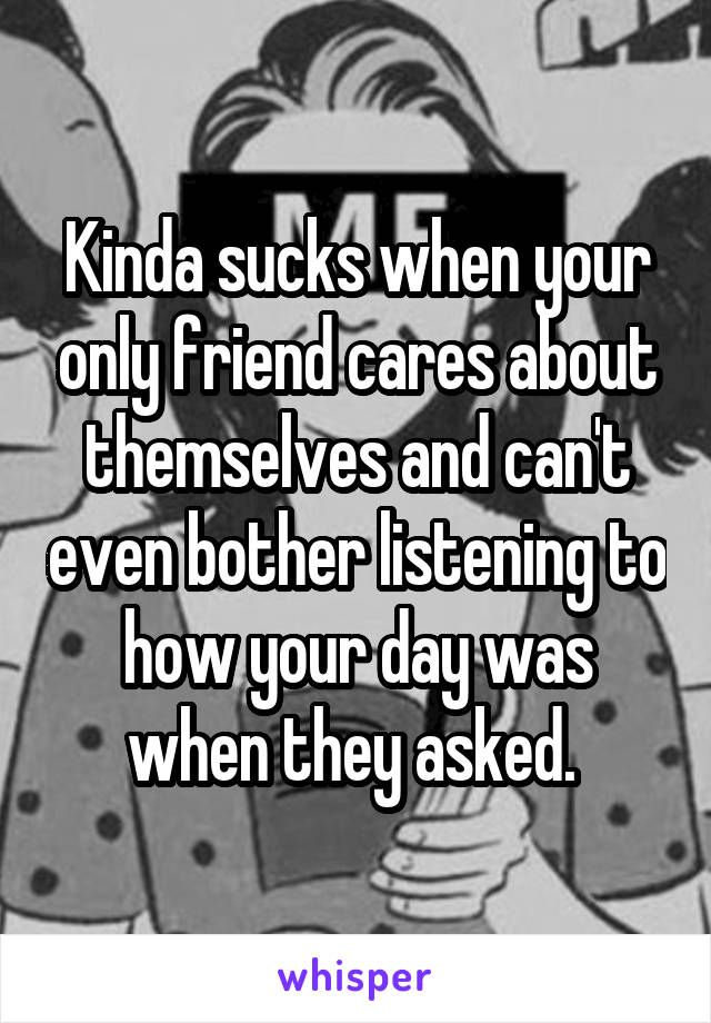 Kinda sucks when your only friend cares about themselves and can't even bother listening to how your day was when they asked. 