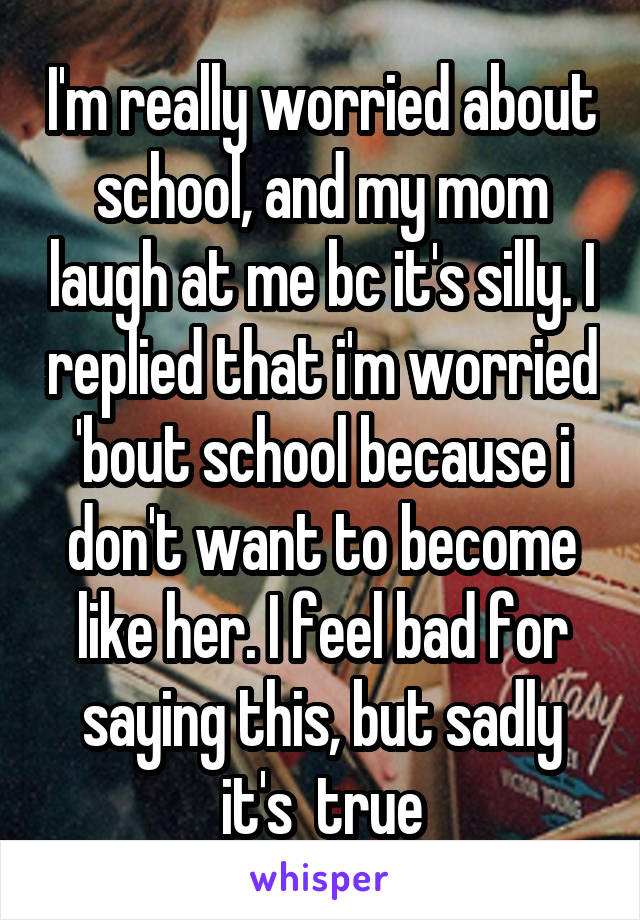 I'm really worried about school, and my mom laugh at me bc it's silly. I replied that i'm worried 'bout school because i don't want to become like her. I feel bad for saying this, but sadly it's  true