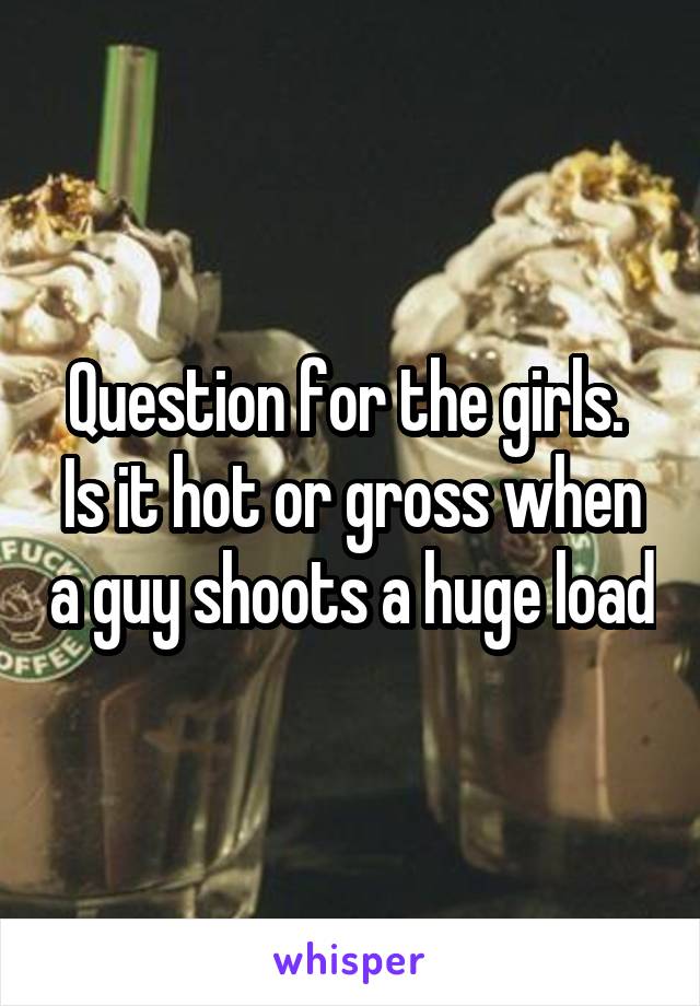 Question for the girls.  Is it hot or gross when a guy shoots a huge load