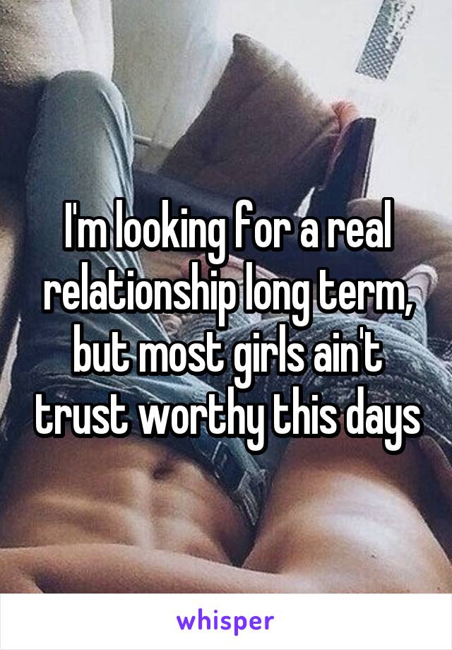 I'm looking for a real relationship long term, but most girls ain't trust worthy this days