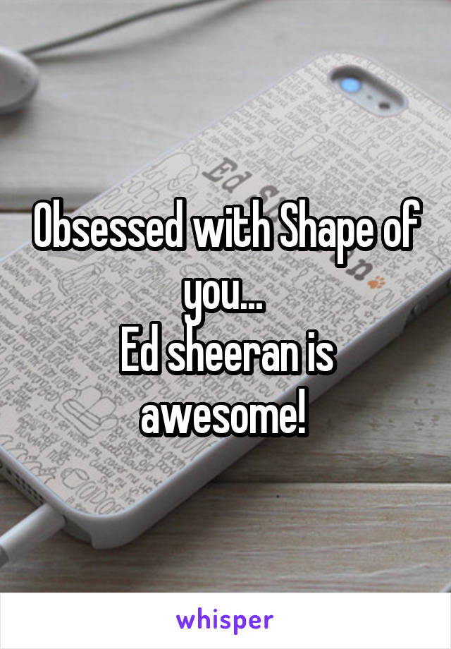 Obsessed with Shape of you... 
Ed sheeran is awesome! 