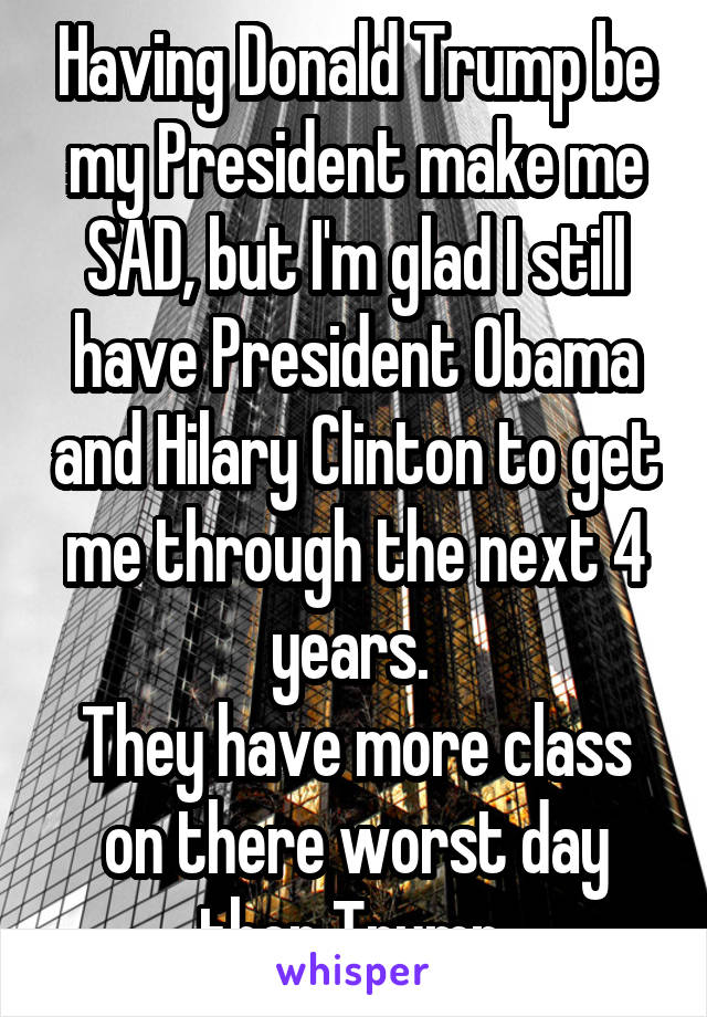 Having Donald Trump be my President make me SAD, but I'm glad I still have President Obama and Hilary Clinton to get me through the next 4 years. 
They have more class on there worst day then Trump 