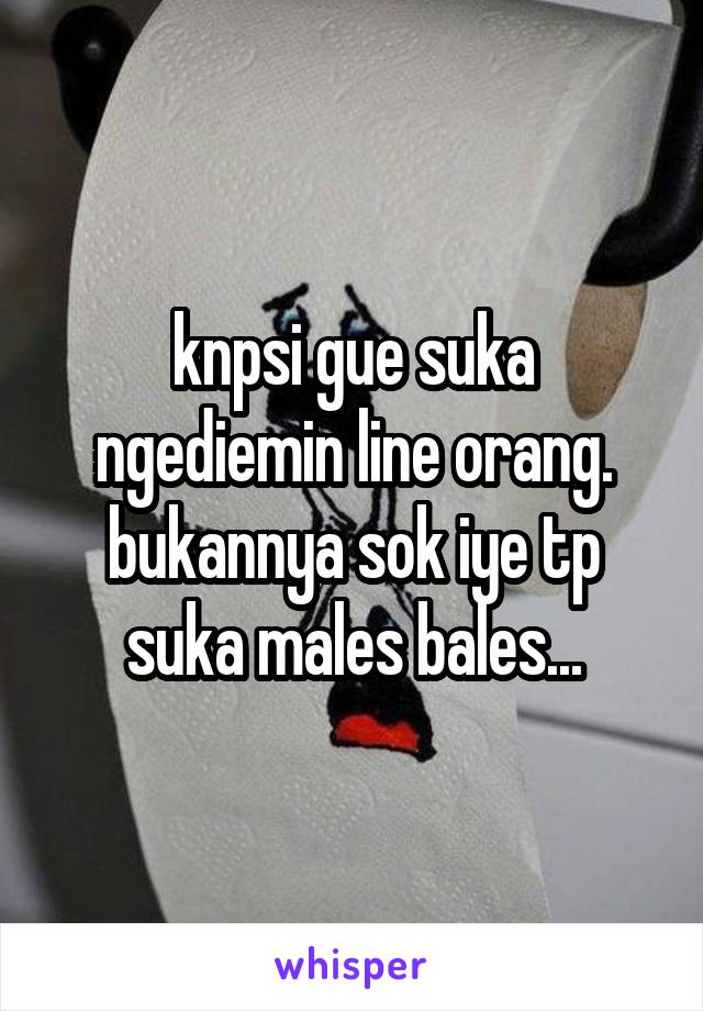 knpsi gue suka ngediemin line orang. bukannya sok iye tp suka males bales...