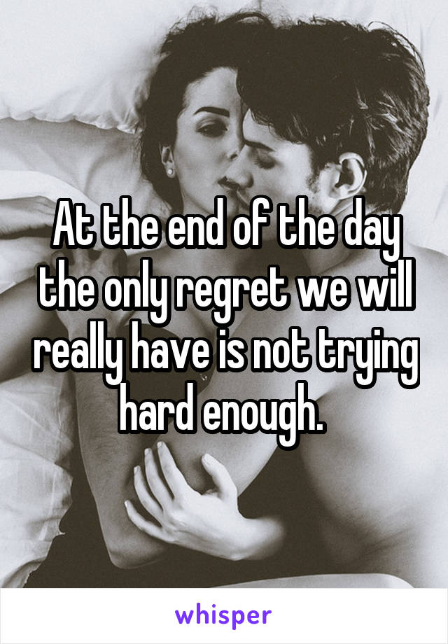 At the end of the day the only regret we will really have is not trying hard enough. 