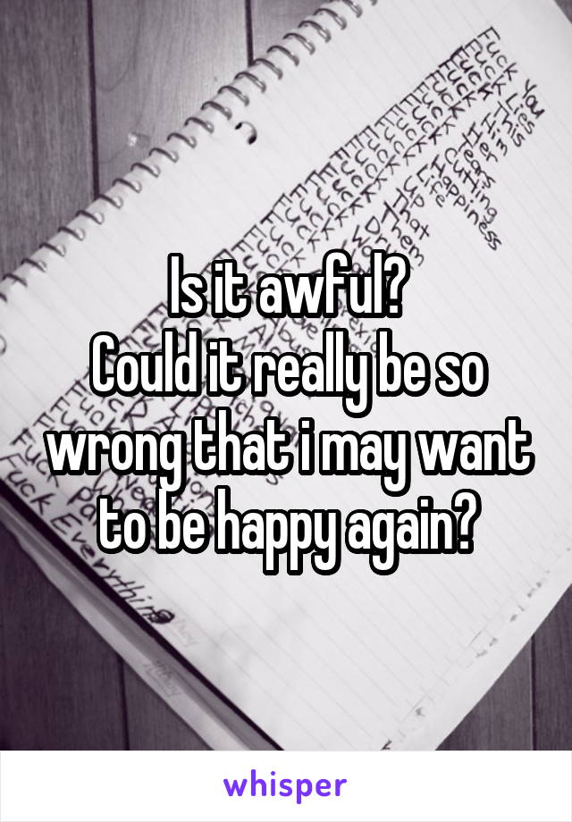 Is it awful?
Could it really be so wrong that i may want to be happy again?