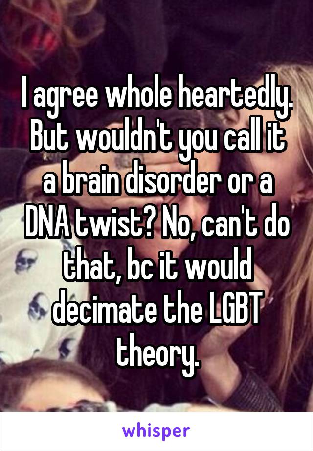 I agree whole heartedly. But wouldn't you call it a brain disorder or a DNA twist? No, can't do that, bc it would decimate the LGBT theory.