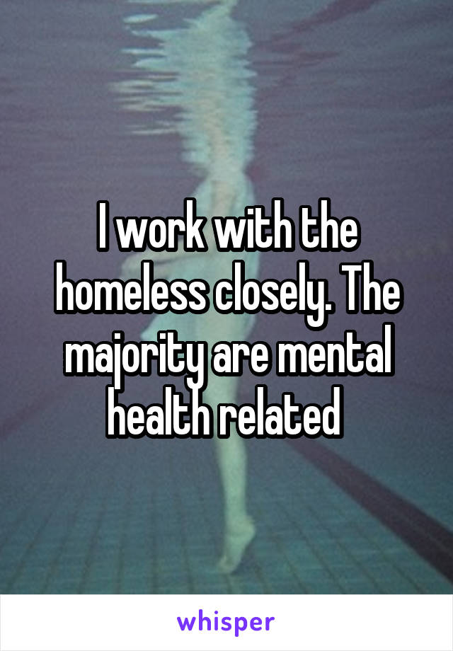 I work with the homeless closely. The majority are mental health related 