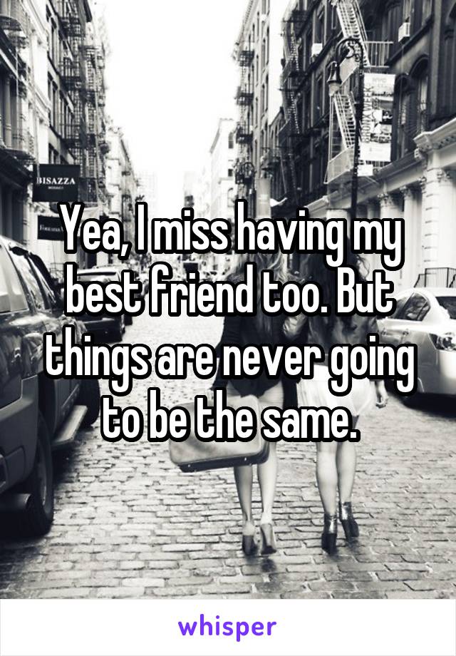 Yea, I miss having my best friend too. But things are never going to be the same.