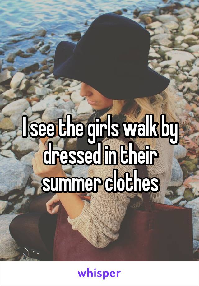 
I see the girls walk by dressed in their summer clothes