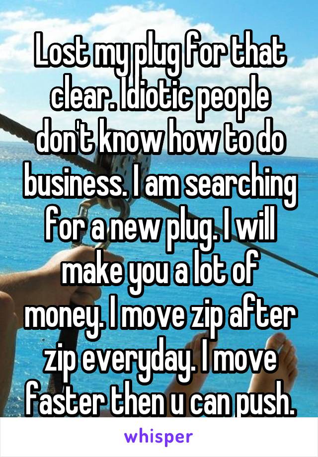 Lost my plug for that clear. Idiotic people don't know how to do business. I am searching for a new plug. I will make you a lot of money. I move zip after zip everyday. I move faster then u can push.