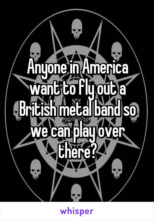 Anyone in America want to fly out a British metal band so we can play over there?