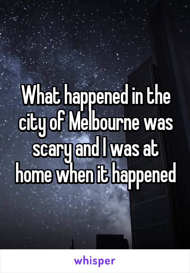 What happened in the city of Melbourne was scary and I was at home when it happened