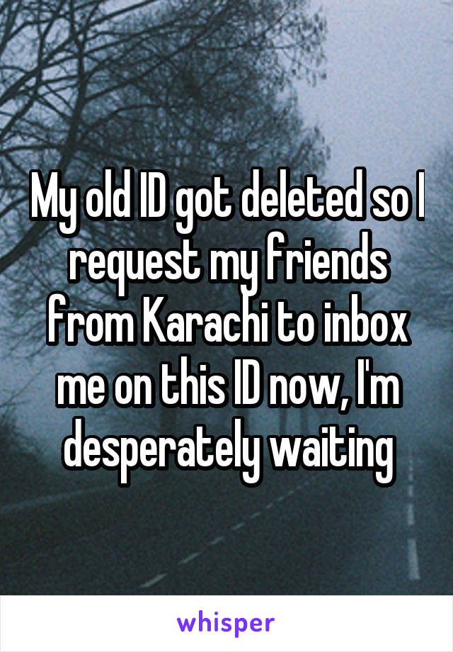 My old ID got deleted so I request my friends from Karachi to inbox me on this ID now, I'm desperately waiting