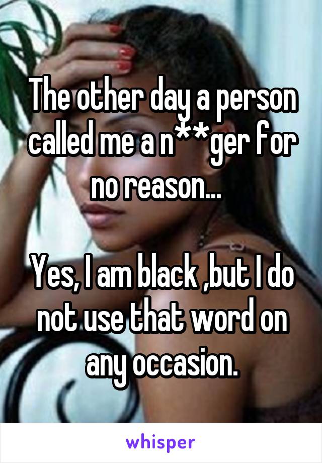 The other day a person called me a n**ger for no reason...  

Yes, I am black ,but I do not use that word on any occasion.