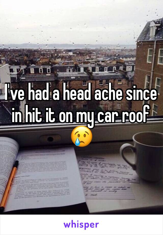 I've had a head ache since in hit it on my car roof 😢