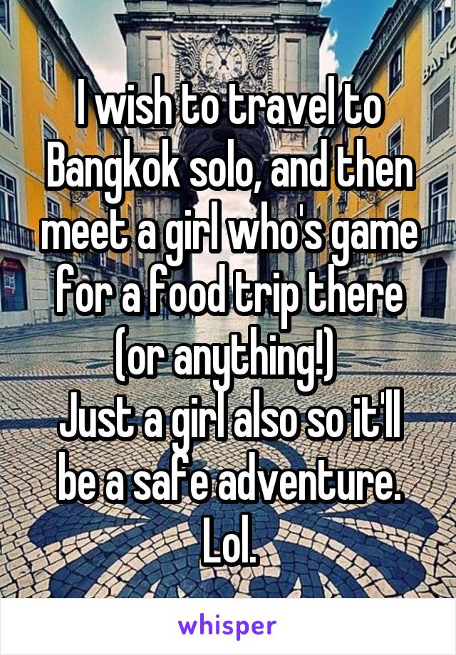 I wish to travel to Bangkok solo, and then meet a girl who's game for a food trip there (or anything!) 
Just a girl also so it'll be a safe adventure. Lol.