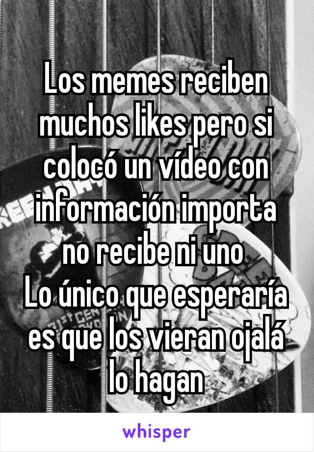 Los memes reciben muchos likes pero si colocó un vídeo con información importa no recibe ni uno 
Lo único que esperaría es que los vieran ojalá lo hagan