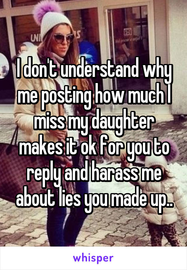 I don't understand why me posting how much I miss my daughter makes it ok for you to reply and harass me about lies you made up..