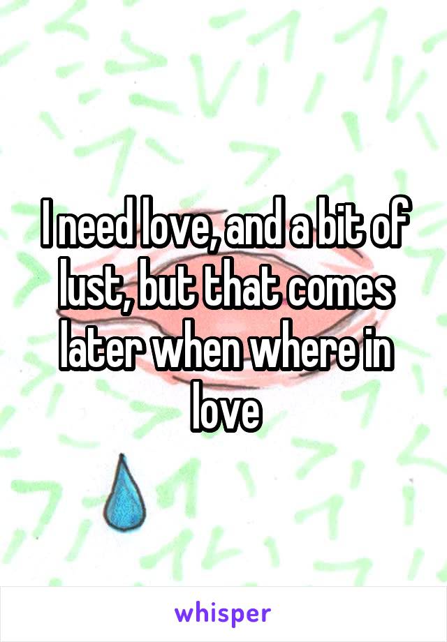 I need love, and a bit of lust, but that comes later when where in love