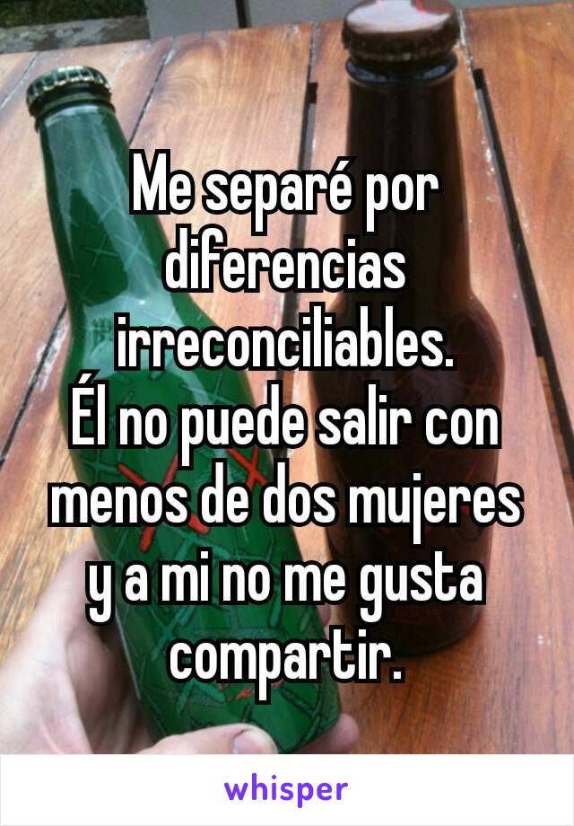 Me separé por diferencias irreconciliables.
Él no puede salir con menos de dos mujeres y a mi no me gusta compartir.