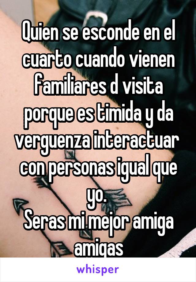 Quien se esconde en el cuarto cuando vienen familiares d visita porque es timida y da verguenza interactuar  con personas igual que yo. 
Seras mi mejor amiga amigas