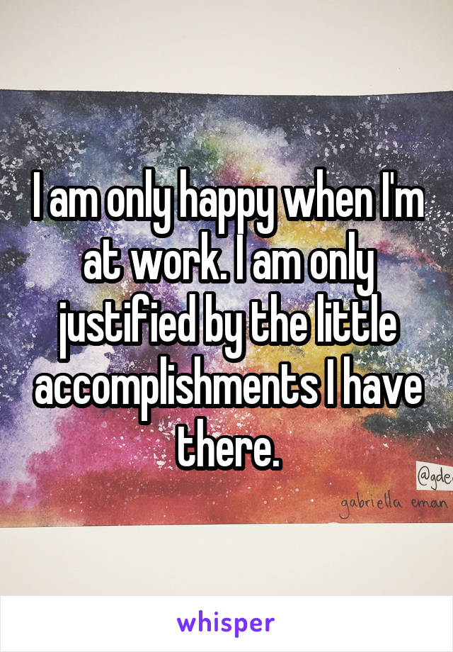 I am only happy when I'm at work. I am only justified by the little accomplishments I have there.