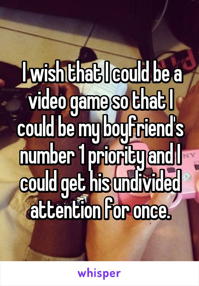  I wish that I could be a video game so that I could be my boyfriend's number 1 priority and I could get his undivided attention for once.