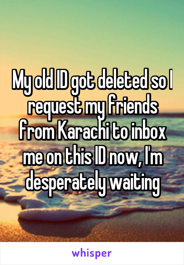 My old ID got deleted so I request my friends from Karachi to inbox me on this ID now, I'm desperately waiting