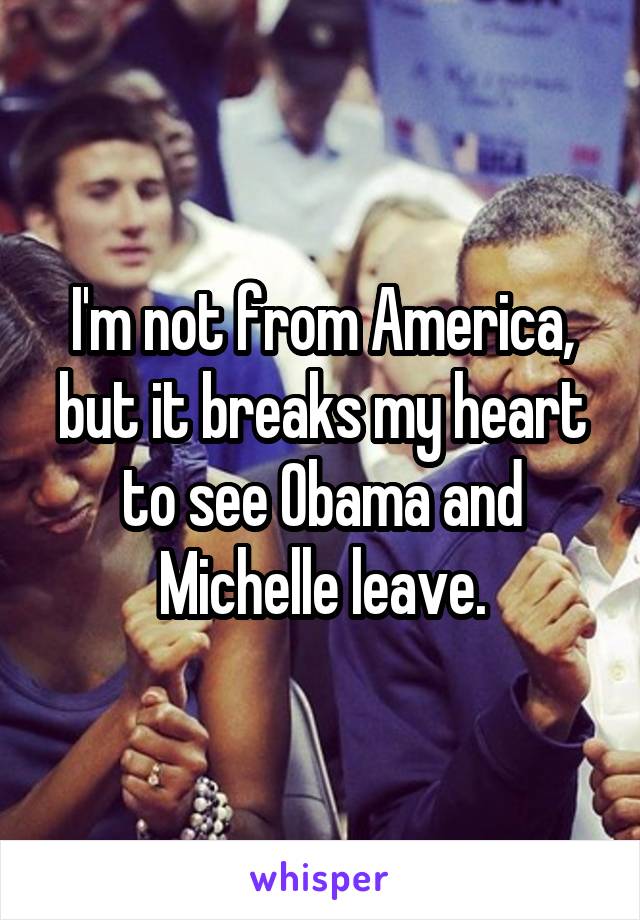 I'm not from America, but it breaks my heart to see Obama and Michelle leave.