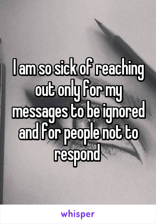 I am so sick of reaching out only for my messages to be ignored and for people not to respond 