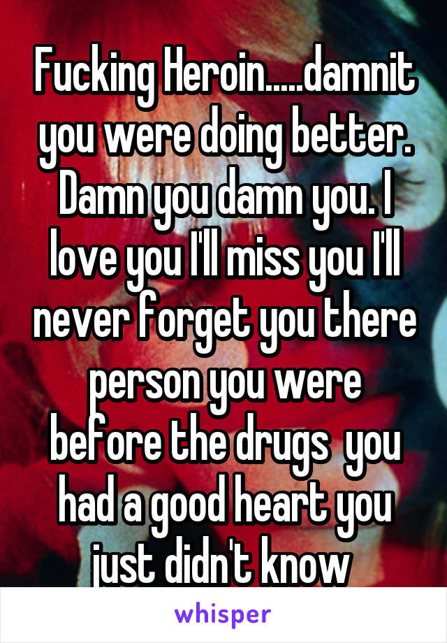 Fucking Heroin.....damnit you were doing better. Damn you damn you. I love you I'll miss you I'll never forget you there person you were before the drugs  you had a good heart you just didn't know 