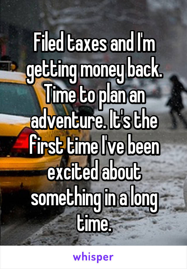 Filed taxes and I'm getting money back. Time to plan an adventure. It's the first time I've been excited about something in a long time.