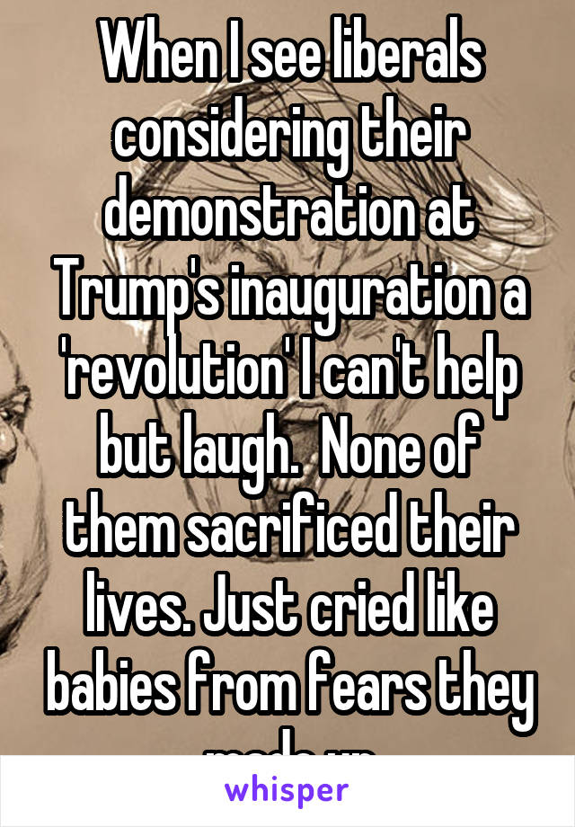 When I see liberals considering their demonstration at Trump's inauguration a 'revolution' I can't help but laugh.  None of them sacrificed their lives. Just cried like babies from fears they made up