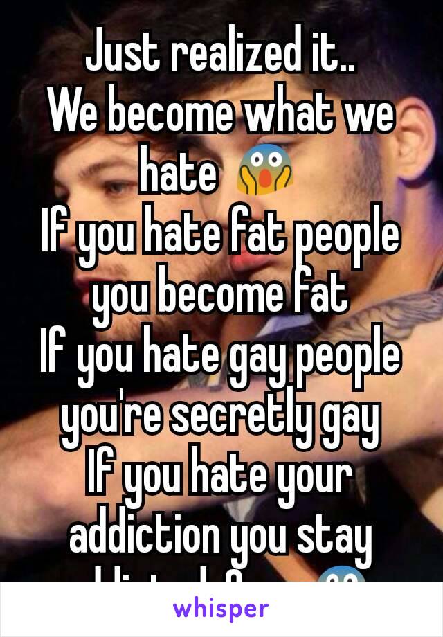 Just realized it..
We become what we hate 😱
If you hate fat people you become fat
If you hate gay people you're secretly gay
If you hate your addiction you stay addicted..Omg 😱