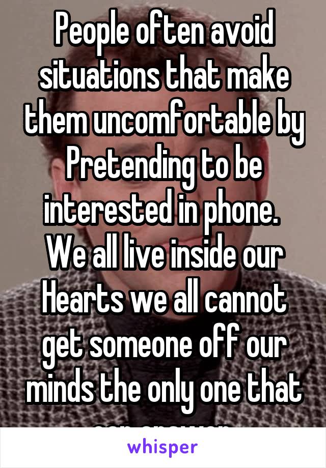 People often avoid situations that make them uncomfortable by Pretending to be interested in phone.  We all live inside our Hearts we all cannot get someone off our minds the only one that can answer.