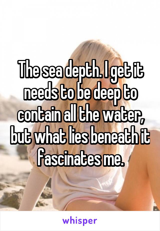 The sea depth. I get it needs to be deep to contain all the water, but what lies beneath it fascinates me.