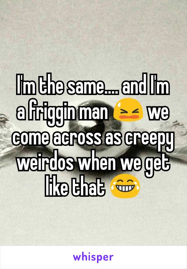 I'm the same.... and I'm a friggin man 😫 we come across as creepy weirdos when we get like that 😂