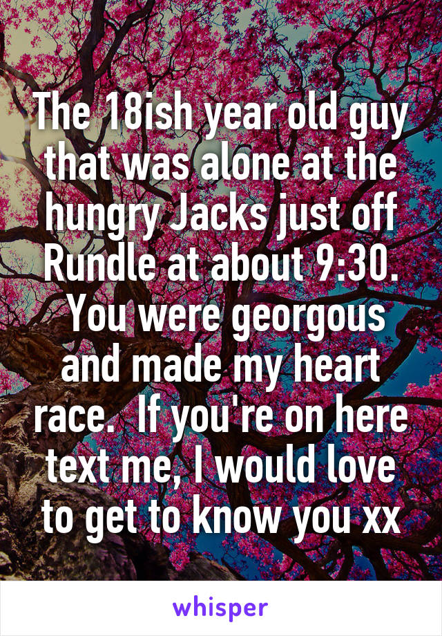 The 18ish year old guy that was alone at the hungry Jacks just off Rundle at about 9:30.
 You were georgous and made my heart race.  If you're on here text me, I would love to get to know you xx