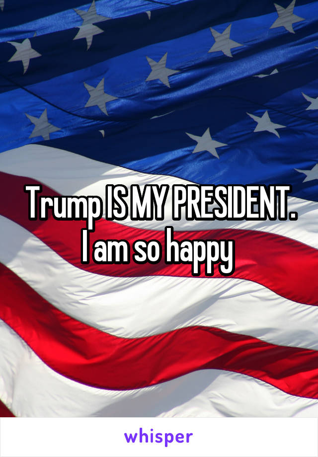 Trump IS MY PRESIDENT. I am so happy 