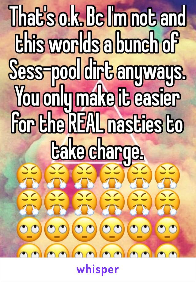 That's o.k. Bc I'm not and this worlds a bunch of Sess-pool dirt anyways. 
You only make it easier for the REAL nasties to take charge.
😤😤😤😤😤😤😤😤😤😤😤😤🙄🙄🙄🙄🙄🙄🙄🙄🙄🙄🙄🙄 