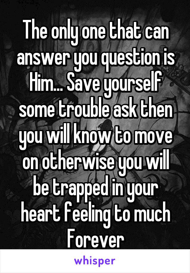 The only one that can answer you question is Him... Save yourself some trouble ask then you will know to move on otherwise you will be trapped in your heart feeling to much Forever