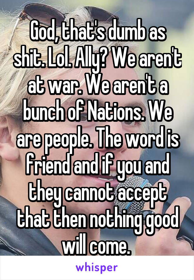 God, that's dumb as shit. Lol. Ally? We aren't at war. We aren't a bunch of Nations. We are people. The word is friend and if you and they cannot accept that then nothing good will come. 