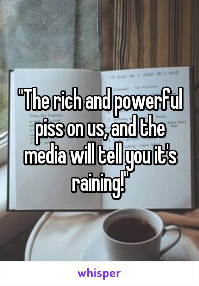 "The rich and powerful piss on us, and the media will tell you it's raining!"