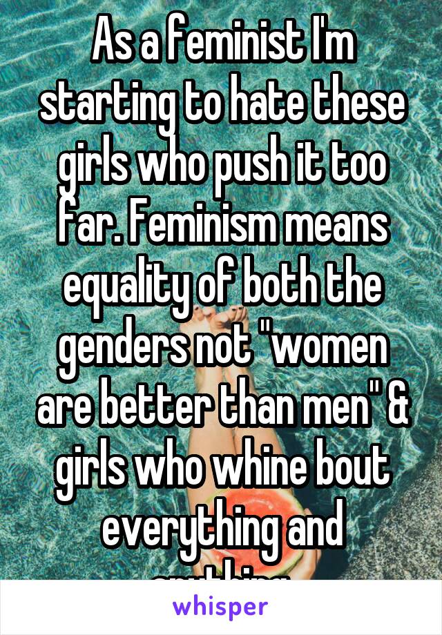 As a feminist I'm starting to hate these girls who push it too far. Feminism means equality of both the genders not "women are better than men" & girls who whine bout everything and anything.