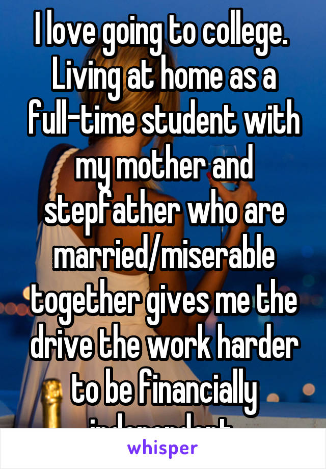 I love going to college.  Living at home as a full-time student with my mother and stepfather who are married/miserable together gives me the drive the work harder to be financially independent.