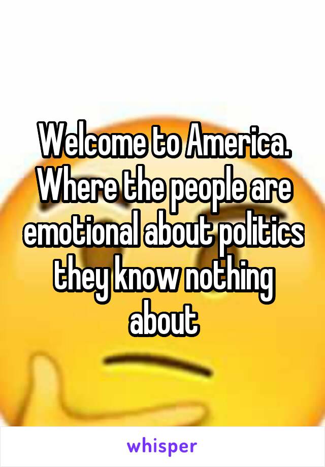 Welcome to America. Where the people are emotional about politics they know nothing about