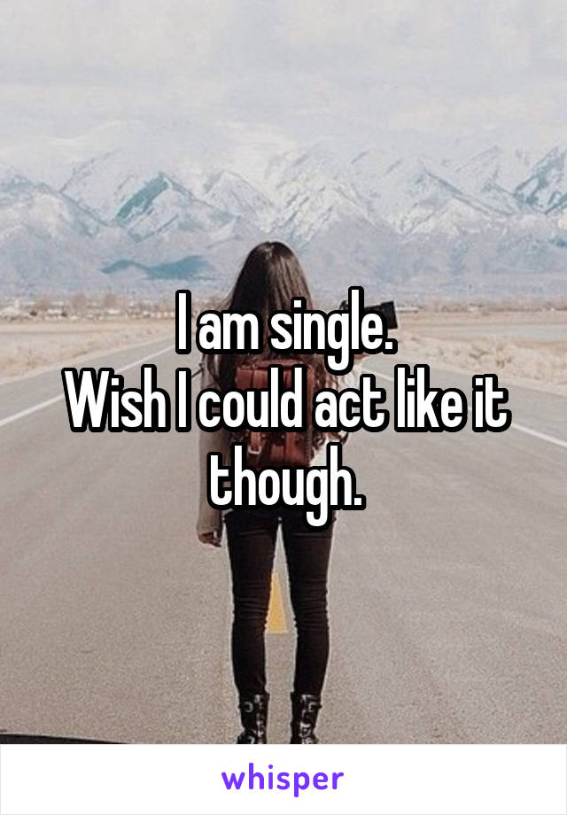 I am single.
Wish I could act like it though.