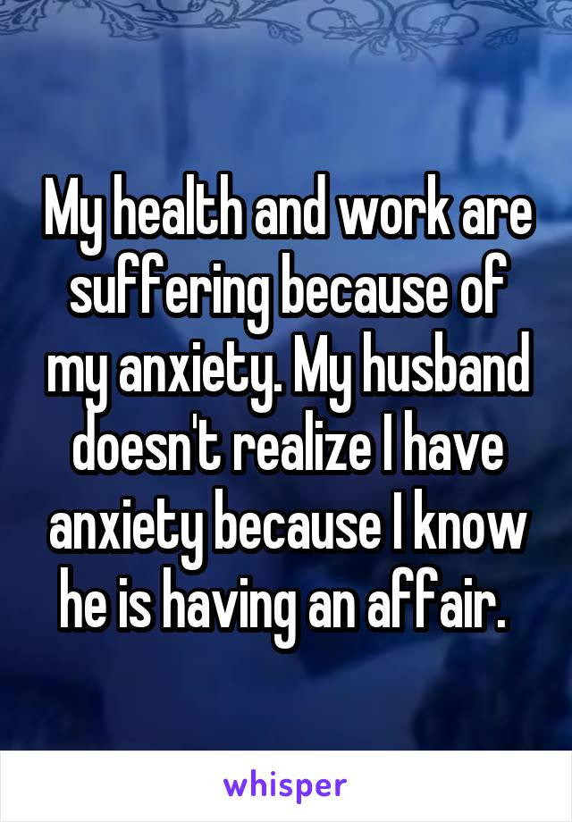My health and work are suffering because of my anxiety. My husband doesn't realize I have anxiety because I know he is having an affair. 