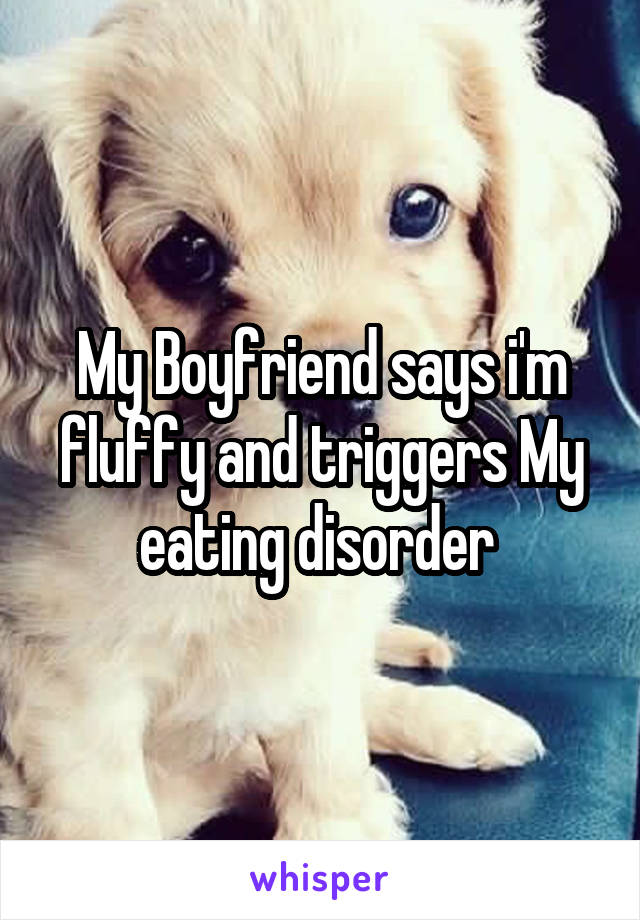 My Boyfriend says i'm fluffy and triggers My eating disorder 