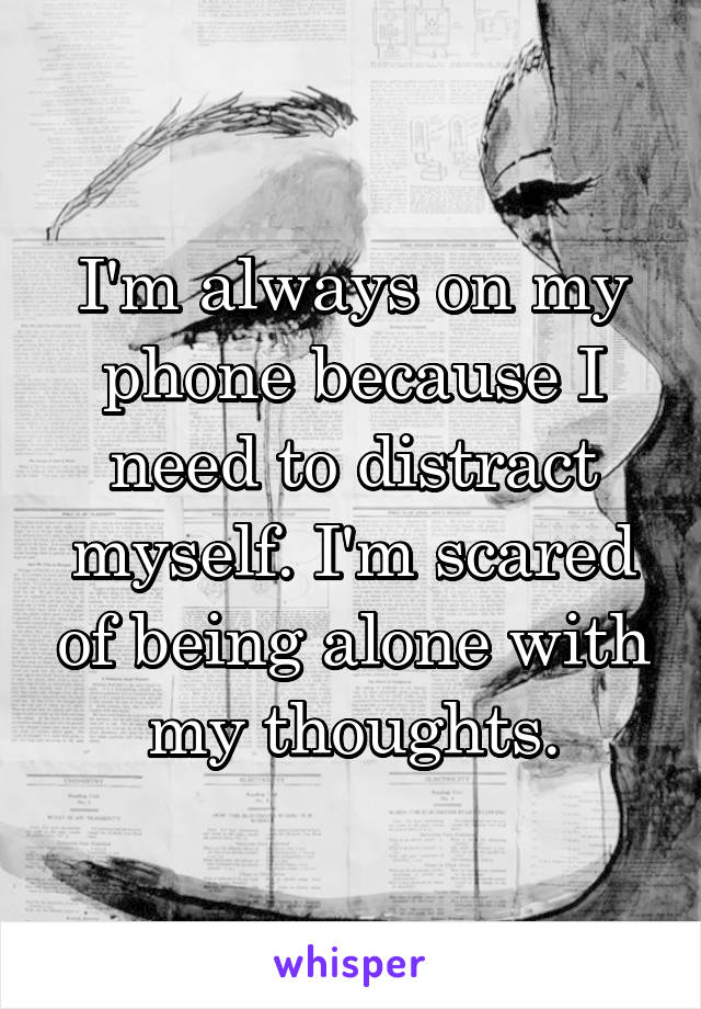 I'm always on my phone because I need to distract myself. I'm scared of being alone with my thoughts.